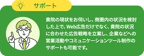 貴院の現状をお伺いし、商圏内の状況を検討した上で、Web広告だけでなく、貴院の状況に合わせた広告戦略を立案し、企業などへの営業活動やコミュニケーションツール制作のサポートも可能です。