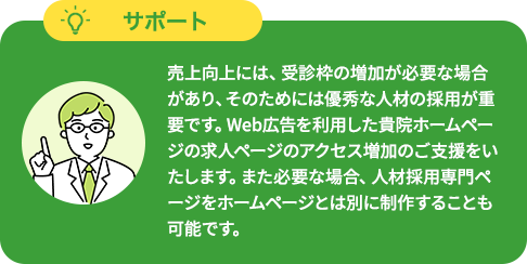 売上向上には、受診枠の増加が必要な場合があり、そのためには優秀な人材の採用が重要です。Web広告を利用した貴院ホームページの求人ページのアクセス増加のご支援をいたします。また必要な場合、人材採用専門ページをホームページとは別に制作することも可能です。